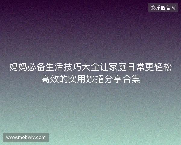 妈妈必备生活技巧大全让家庭日常更轻松高效的实用妙招分享合集